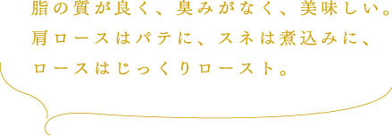 脂の質が良く、臭みがなく、美味しい。肩ロースはパテに、スネは煮込みに、ロースはじっくりロースト。