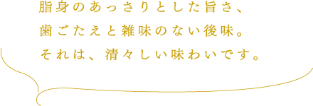 脂身のあっさりとした旨さ、歯ごたえと雑味のない後味。それは、清々しい味わいです。