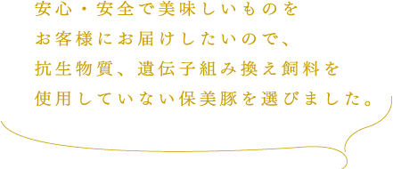 安心・安全で美味しいものをお客様にお届けしたいので、抗生物質、遺伝子組み換え飼料を使用していない保美豚を選びました。